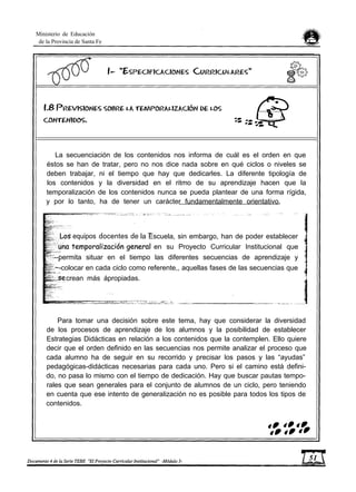 Ministerio de Educación
de la Provincia de Santa Fe
La secuenciación de los contenidos nos informa de cuál es el orden en que
éstos se han de tratar, pero no nos dice nada sobre en qué ciclos o niveles se
deben trabajar, ni el tiempo que hay que dedicarles. La diferente tipología de
los contenidos y la diversidad en el ritmo de su aprendizaje hacen que la
temporalización de los contenidos nunca se pueda plantear de una forma rígida,
y por lo tanto, ha de tener un carácter fundamentalmente orientativo.
equipos docentes de la Escuela, sin embargo, han de poder establecer
en su Proyecto Curricular Institucional que
--permita situar en el tiempo las diferentes secuencias de aprendizaje y
~-colocar en cada ciclo como referente,, aquellas fases de las secuencias que
crean más ápropiadas.
Para tomar una decisión sobre este tema, hay que considerar la diversidad
de los procesos de aprendizaje de los alumnos y la posibilidad de establecer
Estrategias Didácticas en relación a los contenidos que la contemplen. Ello quiere
decir que el orden definido en las secuencias nos permite analizar el proceso que
cada alumno ha de seguir en su recorrido y precisar los pasos y las “ayudas”
pedagógicas-didácticas necesarias para cada uno. Pero si el camino está defini-
do, no pasa lo mismo con el tiempo de dedicación. Hay que buscar pautas tempo-
rales que sean generales para el conjunto de alumnos de un ciclo, pero teniendo
en cuenta que ese intento de generalización no es posible para todos los tipos de
contenidos.
 
