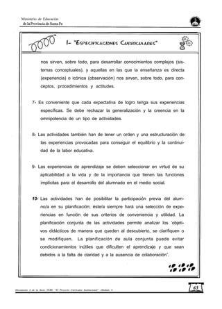 Ministerio de Educación
nos sirven, sobre todo, para desarrollar conocimientos complejos (sis-
temas conceptuales), y aquellas en las que la enseñanza es directa
(experiencia) o icónica (observación) nos sirven, sobre todo, para con-
ceptos, procedimientos y actitudes.
7- Es conveniente que cada expectativa de logro tenga sus experiencias
específicas. Se debe rechazar la generalización y la creencia en la
omnipotencia de un tipo de actividades.
8- Las actividades también han de tener un orden y una estructuración de
las experiencias provocadas para conseguir el equilibrio y la continui-
dad de la labor educativa.
9- Las experiencias de aprendizaje se deben seleccionar en virtud de su
aplicabilidad a la vida y de la importancia que tienen las funciones
implícitas para el desarrollo del alumnado en el medio social.
10- Las actividades han de posibilitar la participación previa del alum-
no/a en su planificación; éste/a siempre hará una selección de expe-
riencias en función de sus criterios de conveniencia y utilidad. La
planificación conjunta de las actividades permite analizar los ‘objeti-
vos didácticos de manera que queden al descubierto, se clarifiquen o
se modifiquen. La planificación de aula conjunta puede evitar
condicionamientos inútiles que dificulten el aprendizaje y que sean
debidos a la falta de claridad y a la ausencia de colaboración”.
Documento 4 de la Serie TEBE “El Proyecto Curricular Institucional” -Modulo 3-
 