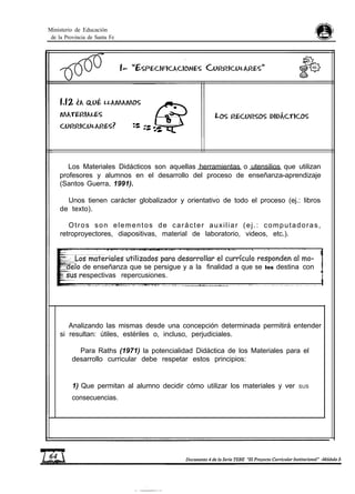 Ministerio de Educación
de la Provincia de Santa Fe
Los Materiales Didácticos son aquellas herramientas o utensilios que utilizan
profesores y alumnos en el desarrollo del proceso de enseñanza-aprendizaje
(Santos Guerra, 1991).
Unos tienen carácter globalizador y orientativo de todo el proceso (ej.: libros
de texto).
Otros son elementos de carácter auxiliar (ej.: computadoras,
retroproyectores, diapositivas, material de laboratorio, videos, etc.).
de enseñanza que se persigue y a la finalidad a que se los destina con
espectivas repercusiones.
Analizando las mismas desde una concepción determinada permitirá entender
si resultan: útiles, estériles o, incluso, perjudiciales.
Para Raths (1971) la potencialidad Didáctica de los Materiales para el
desarrollo curricular debe respetar estos principios:
1) Que permitan al alumno decidir cómo utilizar los materiales y ver SUS
consecuencias.
 