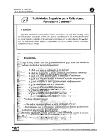 Ministerio de Educación
de la Provincia de Santa Fe
“Actividades Sugeridas para Reflexionar,
Participar y Construir”
7, Evaluación.
A partir de las observaciones que el docente ha ido haciendo a lo largo de la unidad y a partir
del evaluación de los trabajos escritos, éste pone a ‘consideración de los alumnos la valoración
de los aprendizajes realizados. Esta valoración se contrasta con la autoevaluación de los alum-
nos. Se analizan dificultades y logros, y se proponen y acuerdan para los primeros, actividades
complementarias de trabajo.
a su estilo de enseñan-
 