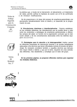 Ministerio de Educación
de la Provincia de Santa Fe
la práctica que, a través de la intervención, el relevamiento y el tratamiento
“Ficha de
Trabajo
Sugerida
para la
Construcción
Conjunta
del
P.C.I.”
“FICHA
DE
TRABAJO
Nro. 3”
: de’ datos, permite verificar la hipótesis de acción con el fin de confirmarla
o de introducir modificaciones.
Ha de proporcionar a lo largo del proceso de enseñanza-aprendizaje una
permanente retroalimentación entre el diseño y el desarrollo de la progra-
mación de aula.
9- Vinculaciones interáreas o interdisciplinarias : Supone establecer,
en las unidades didácticas, las interrelaciones que se pueden llevar a cabo
entre los contenidos y estrategias de enseñanza pertenecientes a diferen-
tes campos del saber, en función de la organización curricular que la insti-
tución adopte y de los concertaciones alcanzadas entre los distintos equi-
p o s d o c e n t e s .
10- Estrategias para la atención a la heterogeneidad: Implica pensar
en diferentes propuestas de intervención docente y de ayudas pedagógicas
adecuadas a los alumnos que tienen dificultades durante el proceso de apren-
dizaje. Es necesario considerar también, a aquellos alumnos que demues-
tren mayor interés o talento; y que por lo tanto, requieren de unas activida-
des diferentes, más desafiantes y complejas que el resto del grupo.
En las próximas páginas, se proponen diferentes matrices para organizar
las Unidades Didácticas.
 