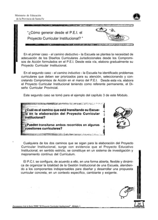 Ministerio de Educación
de la Provincia de Santa Fe
“¿Cómo generar desde el P.E.I. el
Proyecto Curricular Institucional? ”
En el primer caso - el camino deductivo - la Escuela se plantea la necesidad de
adecuación de los Diseños Curriculares Jurisdiccionales desde los Compromi-
sos de Acción formulados en el P.E.I. Desde esta vía, elabora gradualmente su
Proyecto Curricular Institucional.
En el segundo caso - el camino inductivo - la Escuela ha identificado problemas
curriculares que deben ser priorizados para su atención, seleccionando y con-
cretando Compromisos de Acción en el marco del P.E.I. Desde esta vía, elabora
el Proyecto Curricular Institucional teniendo como referente permanente, el Di-
seño Curricular Provincial.
Este segundo caso se tomó para el ejemplo del capítulo 3 de este Módulo.
transitarse ambos recorridos en algunas
Cualquiera de los dos caminos que se sigan para la elaboración del Proyecto
Curricular Institucional, surge con evidencia que el Proyecto Educativo
Institucional, en sentido estricto, se constituye en un sistema de investigación y
mejoramiento contínuo del Currículum.
El P.C.I. se configura, de acuerdo a ello, en una forma abierta, flexible y dinámi-
ca de organizar la totalidad de la Gestión Institucional de una Escuela, atendien-
do a los componentes indispensables para diseñar y desarrollar una propuesta
curricular concreta, en un contexto específico, cambiante y exigente.
 
