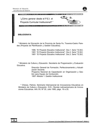 Ministerio de Educación
de la Provincia de Santa Fe
“¿Cómo generar desde el P.E.I. el
Proyecto Curricular Institucional? ”
BIBLIOGRAFíA
* Ministerio de Educación de la Provincia de Santa Fe. Traverso-Castro Pare-
des (Proyecto de Planificación y Gestión Educativa).
1996- “El Proyecto Educativo Institucional”. Doc.1. Serie T.E.B.E.
1997- “El Proyecto Educativo Institucional’“. Doc.2. Serie T.E.B.E.
1997- “El Proyecto Educativo Institucional”. Doc.3. Serie T.E.B.E.
* Ministerio de Cultura y Educación. Secretaría de Programación y Evaluación
Educativa.
Dirección General de Formación, Perfeccionamiento y Actuali-
zación Docente.
Programa Nacional de Capacitación en Organización y Ges-
tión para Equipo de Conducción.
1997- Módulo 1: Gestión Institucional.
* Chávez, Patricio. Seminario Internacional de Innovaciones Educativas en
Ministerio de Cultura y Educación. O.E.I. Revista Latinoamericana de Innova-
ciones Educativas. Año VII, Nº 20, Julio 1995, págs. 19 a 25.
 