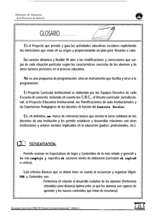 Ministerio de Educación
de la Provincia de Santa Fe
GLOSARIO . . . . . . .
Es el Proyecto que preside y guía las actividades educativas escolares explicitando
las intenciones que están eh su origen y proporcionando un plan para’ llevarlas a cabo.
Su carácter dinámico y flexible 90 abre a las modificaciones y correcciones que sur-
jan de cada situación particular según las características concretas de los alumnos y de
otros factores presentes en el proceso educativo.
No es una propuesta de programación, sino un instrumento que facilita y sirve a la
programación.
EJ Proyecto Curricular Institucional es elaborado por los Equipos Docentes de cada
Escuela eh concreto, teniendo eh cuenta los C.B.C., el Diseño curricular Jurisdiccio-
nal, el Proyecto Educativo Institucional, las Planificaciones de aula Institucionales y
las Experiencias Pedagógicas de los docentes eh función del Contexto Escolar.
Es, eh definitiva, un marco de referencia básico que orienta la tarea cotidiana de los
docentes de una institución y les permite establecer y desarrollar relaciones con otras
instituciones y actores sociales implicados eh la educación (padres, profesionales, etc.).
Permite avanzar en Expectativas de logro y Contenidos de lo más simple y genera9 a
lo más complejo y específico eh sucesivos niveles de elaboracion (currículum eh espira9
o cíclico).
Los criterios Básicos que se deben tener en cuenta al secuenciar y organizar Objeti-
VOS y Contenidos son:
- Pertinencia eh relación al desarrollo evolutivo de los alumnos (Pertinencia
ehtendida como distancia óptima entre Jo que los alumnos son capaces de
aprender y los nuevos contenidos que tratan de enseñarse).
 