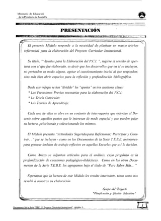 Ministerio de Educación
El presente Módulo responde a la necesidad de plantear un marco teórico
referencia1 para la elaboración del Proyecto Curricular Institucional.
Su titulo, “‘Apuntes para la Elaboración del P.C.I. “, sugiere el sentido de aper-
tura con el que fue elaborado, es decir que los desarrollos que en él se incluyen,
no pretenden en modo alguno, agotar el cuestionamiento inicial al que responden;
sino más bien abrir espacios para la reflexión y profundización bibliográfica.
Desde este enfoque se han “dividido” los “apuntes” en tres cuestiones claves:
* Las Precisiones Previas necesarias para la elaboración del P.C.I.
* La Teoría Curricular:
* Las Teorías de Aprendizaje.
Cada una de ellas se abre en un conjunto de interrogantes que orientan al Do-
cente sobre aquellos puntos que le interesan de modo especial y que pueden guiar
su lectura, priorizando y seleccionando los mismos.
El Módulo presenta “Actividades Sugeridaspara Reflexionar; Participar y Cons-
truir.. . ” que se incluyen - como en los Documentos de la Serie T.E.B.E. anteriores-
para generar ámbitos de trabajo reflexivo en aquellas Escuelas que así lo decidan.
Como Anexo se adjuntan artículos para el análisis, cuyo propósito es la
profundización de cuestiones pedagógico-didácticas. Como en los otros Docu-
mentos de la Serie T.E.B.E. los agrupamos bajo el título de “Para Saber Más... ”
Esperamos que la lectura de este Módulo les resulte interesante, tanto como nos
resultó a nosotros su elaboración.
 