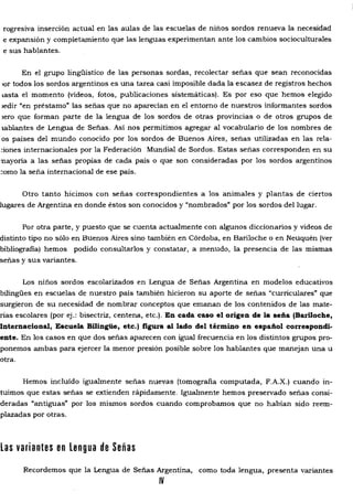 rogresiva inserción actual en las aulas de las escuelas de niños sordos renueva la necesidad
e expansión y completamiento que las lenguas experimentan ante los cambios socioculturales
e sus hablantes.
En el grupo lingüístico de las personas sordas, recolectar señas que sean reconocidas
'or todos los sordos argentinos es una tarea casi imposible dada la escasez de registros hechos
lasta el momento (videos, fotos, publicaciones sistemáticas). Es por eso que hemos elegido
ledir "en préstamo" las señas que no aparecían en el entorno de nuestros informantes sordos
lero que forman parte de la lengua de los sordos de otras provincias o de otros grupos de
lablantes de Lengua de Señas. Así nos permitimos agregar al vocabulario de los nombres de
os países del mundo conocido por los sordos de Buenos Aires, señas utilizadas en las rela­
:iones internacionales por la Federación Mundial de Sordos. Estas señas corresponden en su
nayoria a las señas propias de cada país o que son consideradas por los sordos argentinos
~omo la seña internacional de ese país.
Otro tanto hicimos con señas correspondientes a los animales y plantas de ciertos
lugares de Argentina en donde éstos son conocidos y "nombrados" por los sordos del lugar.
Por otra parte, y puesto que se cuenta actualmente con algunos diccionarios y videos de
distinto tipo no sólo en Buenos Aires sino también en Córdoba, en Bariloche o en Neuquén (ver
bibliografia) hemos podido consultarlos y constatar, a menudo, la presencia de las mismas
señas y sus variantes.
Los niños sordos escolarizados en Lengua de Señas Argentina en modelos educativos
bilingües en escuelas de nuestro país también hicieron su aporte de señas "curriculares' que
surgieron de su necesidad de nombrar conceptos que emanan de los contenidos de las mate­
rias escolares (por ej.: bisectriz, centena, etc.). En cada caso el origen de la seña (BarUoche,
Internacional, Escuela Bilingüe, etc.) figura al lado del término en español correspondi­
ente. En los casos en que dos señas aparecen con igual frecuencia en los distintos grupos pro­
ponemos ambas para ejercer la menor presión posible sobre los hablantes que manejan una u
otra.
Hemos incluido igualmente señas nuevas (tomografia computada, F.A.X.) cuando in­
tuimos que estas señas se extienden rápidamente. Igualmente hemos preservado señas consi­
deradas "antiguas' por los mismos sordos cuando comprobamos que no habían sido reem­
plazadas por otras.
Las variantes en Lengua de Señas
Recordemos que la Lengua de Señas Argentina, como toda lengua, presenta variantes
IV
 