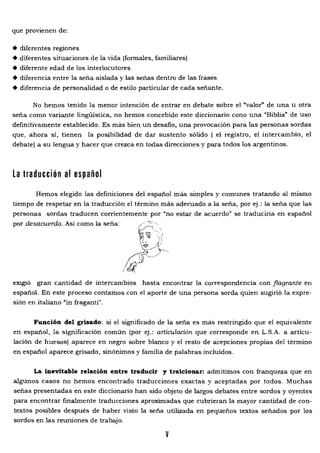 que provienen de:
• diferentes regiones
• diferentes situaciones de la vida (formales. familiares)
• diferente edad de los interlocutores
• diferencia entre la seña aislada y las señas dentro de las frases
• diferencia de personalidad o de estilo particular de cada señante.
No hemos tenido la menor intención de entrar en debate sobre el "valor" de una u otra
seña como variante lingüística. no hemos concebido este diccionario cono una "Biblia" de uso
definitivamente establecido. Es más bien un desafio. una provocación para las personas sordas
que, ahora sí. tienen la posibilidad de dar sustento sólido ( el registro. el intercambio. el
debate) a su lengua y hacer que crezca en todas direcciones y para todos los argentinos.
La traducción al español
Hemos elegido las definiciones del español más simples y comunes tratando al mismo
tiempo de respetar en la traducción el término más adecuado a la seña. por ej.: la seña que las
personas sordas traducen corrientemente por "no estar de acuerdo" se traduciría en español
por desacuerdo. Así como la seña:
ex:¡gíó gran cantidad de intercambios hasta encontrar la correspondencia con flagrante en
español. En este proceso contamos con el aporte de una persona sorda quien sugirió la expre­
sión en italiano "in fraganti".
Función del grisado: si el significado de la seña es más restringido que el equivalente
en español. la significación común (por ej.: articulación que corresponde en L.S.A. a articu­
lación de huesos) aparece en negro sobre blanco y el resto de acepciones propias del término
en español aparece grisado. sinónimos y familia de palabras incluidos.
La inevitable relación entre traducir y traicionar: admitimos con franqueza que en
algunos casos no hemos encontrado traducciones exactas y aceptadas por todos. Muchas
señas presentadas en este diccionario han sido objeto de largos debates entre sordos y oyentes
para encontrar finalmente traducciones aproximadas que cubrieran la mayor cantidad de con­
textos posibles después de haber visto la seña utilizada en pequeños textos señados por los
sordos en las reuniones de trabajo.
v
 