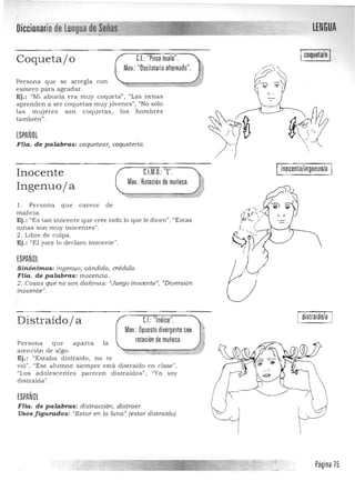 LENGUADiccionario de lengua'de Señas,... ~----.......- -. :;;......._-----­
Icoqueta/o IC.I.:"Pinza óvalo".Coquetajo
Mov.: "Oscilatorio alternado".
Persona que se arregla con
esm er o para agradar .
Ej.: "Mi a buela era m uy coqu eta" , "Las nenas
apren den a ser coquetas m uy jóven es") "No sólo
las muj eres son coqu etas , los h ombres
ta mbién ".
¡SPAÑOl
FHa. de palabras: coquetear, coquetería.
inocente/ingenuD/a
Inocente C.l.M.O. "[" .
Mov.: Rotación de muñeca.
Ingenuoja
l. Persona que carece de 

malicia. 

Ej.: "Es tan inocente que cree todo lo que le dicen", "Estas 

l1inas son m uy inocen tes". 

2 . Líbre de culpa. 

Ej.: "El juez lo d eclaro inocente". 

¡SPAÑOl
Sinónimos: ingenuo, cándido, crédulo.
FHa. de palabras: inocencia.
2. Cosas que no son da.ñina.s: «Juego inocente», "Divers ión
inocente",
distraido/a
Distraído j a CJ "Indice".
Mov.:Opuesto divergente con
rotación de muñeca.Per son a que aparta la 

aten ción de a lgo. 

Ej.: "Estaba d istra ído, n o te 

vió", "Ese alumno siempre está distraído en clase" , 

"Los adolescen tes p arecen d is traídos", "Yo soy 

distraída", 

¡SPAÑOl
Fila. de palabras: dis'tracción, distraer. 

Usos figurados: "Estar en la luna" (estar distraído). 

____~____ ____~~__________~__,~ ,L. Página 75
 