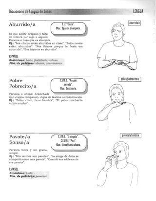 LENGUADiccionariode'l~iíiltade'y. . ,*"~~~
Iaburridola ICL "Cinco",Aburridoja
Mov,: Opuesto divergente,
El que siente desgano y falta 

de interés por algo o alguien, 

Persona o cosa que es a burrida. 

Ej.: "Los chicos están a burridos en clase", "Estos novios 

están aburridos", "Nos fuimos porque la fiesta era 

aburrida". "Esa h istoria es aburrida". 

ESPAÑOL
Sinónimqs: harto, fastidiado, tedioso,
Flia. de paUibras: cwunir, abunimiento, "';;¡'c ,
pobrelpobrecito/aC.l.M,D,:"Angulo
cerrado",
Pobre
Pobrecito j a Mov,: Oscilatorio,
Persona o animal desdichada 

que inspira compasión, digna de lástima o con s ideración. 

Ej.: "Pob re chico, tiene hambre", "El pobre muchacho 

sufrió mucho", 

pavote/alsonso/aC.l.M,O, "l plegada",Pavoteja
C.F.M,O,: "Pico",
Sonsoja Mov,: lineal hacia afuera,
Persona tonta y SIn gracia, 

simple, 

Ej.: (/Mis vecinos son pavotes", "La amiga de Julia se 

comportó como una pavata' "Cu a ndo era adolescente 

era pavota", 

ESPAÑOL
Sinónim'ps::tont6: 

Fila. de palábr.?r,s: pavotep,r. 
.. ,"...... .
I
 
