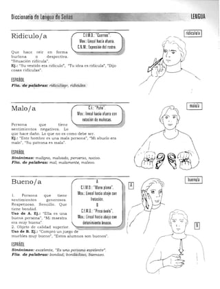 LENGUADiccionarro/dil
C.I.M.O.: "Cuernos".Ridículoja
Mov.: lineal hacia afuera.
C.N.M.: Expresión del rostro.
Que hace reír en forma 

burlona O despectiva. 

"Situación ridícula". 

Ej.: "Su vestido era ridículo", "Tu idea es ridícula", "Dijo 

cosas ridículas". 

ESPAÑOL ~
FHa. depaJabras: ridiculizar, ridiculez., ~
.1
CL "Puño".Maloja
Mov.: lineal hacia aluera con
rotación de muñecas.
Persona que tiene
sentimiento s negativos . Lo
que hace daño. Lo que no es como debe ser.
Ej.: "E ste hombre es una mala persona", IIMi abuelo era
malo", "Su pa trona e s mala",
ESPAÑOL
Slnó-ni.mos: maligno, maJvado) perverso) nocivo.
Flta. de pa14bras: mal, malamente, malevo.
malo/a
Buenoja
1. Persona que tiene
sentimientos gen erosos .
Respetuoso. Sencillo. Que
tiene bondad .
Uso de A. Ej.: "Ella es una
buena persona"I "Mi m aestra
era muy buena".
2. Objeto d e calidad superior.
A
C.l.M.O.:"Mano plana".

Mov.:lineal hacia abajo con

frotación.

8 

C.l.M.O.: "Pinza óvalo".

Mov.: lineal hacia abajo con

detenimiento brusco. 

Uso de B. Ej.: "Compró un juego de"" 

mue bles muy bueno". UEstos alumnos son buenos", 

ESPAÑOL
Sinónimos: excelente, rrEs una persona. e4ifelente»,
FHa. de palabras: bondad,: bondad oso, buenazo.
/
~~l. ~ ~,,:
r % ;;;;: 1)'
L _
bueno/a
 