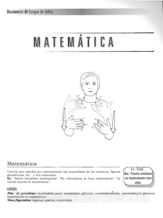 Mov,: Pianoteosimultáneo
con desplazamientohacia :
ItAQ'-"',,~,.;,;,:,,--~-------------------------
,'~
, ,, , ,
,/
Matemática 

C.L:"Cinco",
Cien cia que estudia por razonamiento las p ropiedades de los números, figuras
geometrícas, etc. y sus relaciones. 

Ej.: "Mario estudiará matérnatica", "En informática se hace matemática", ('Le 

cu esta mucho la matemática". 
 abajo, .,
~
-, ~
ESPAÑOL
,,~
FIla. dé p<.ltíbnís: matemática pura; ' matemáttéa ,aplicada, ma.temática~ente. matemáiiC'o;l.Q. .(persQna
espedali$ta' en matemática),'
Usos /ig¡ira.d6$: n:~roso, pre<;i~o, ,sistemátiCo,
 