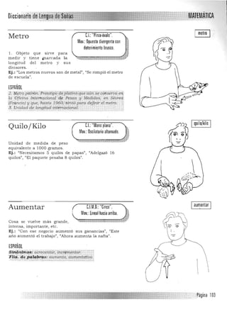 ',';;MÁIÍMÁTlCADiccionarill
C.I.:"Pinza-óvalo",Metro
Mov,: Opuesto divergente con
detenimiento brusco,
1, Objeto que sirve para 

medir y tien e ¡!larcada la """";¡;;;;¡".¿¡'&,,,: :...;;:¡.:;,,:¡;;¡;:m¡mmñliP' 

longitud del m etro y sus 

divisores. 

Ej.: "Los metros nuevos son de metal", "Se rompió el metro 

de escuela". 

ESPAÑOL
2, !f1~tiº pqi'fóñ.':J.rrolOtipodeptáiii16quecúiTí'$~ <;g!íS&'P<'.en
¡n Oficirta lnteT4GiDna~ 4,e Pesas l! Médidas, efÍ. sevre4
IF1;anciaj y que, 'hasta 1960,>s¡fvió para definir el metro. '
$ . .Clnidad tieJoniJi/ud irttemacional. ' ' . ,;•.'_',',-,,',- ............,.,... ... ,,-,',.. .),-. -." .... ' .. , ................ , ..".. . . nO"" 

..())~ I quilo/kilo I
Mov.:Oscilatorio alternado.
.Quilo/ Kilo CL "Mano plana",
~~
Unidad de medida de peso 

equivalente a 1000 gramos. 

Ej.: "Necesitamos 5 quilas de papas", "Adelgazó 16 

quilas", "El paquete pesaba 8 quilas". 

, -
J
I aumentar IAumentar C.l.M,O.: "Cinco".
Mov.: lineal hacia arriba,
JCosa se vuelve m ás grande, """'l'!,.!ll/iifilI·,:::::::;rn:rz¡¡:¡¡mn:;rn::;z:¡¡· 

inten sa) importante, etc. 

Ej.: "Con ese negocio aumentó sus ganancias", ('Este 

ano aumentó el trabajo", l/Ahora aumenta la nafta". 

ESPAÑOL
Sinón,imo$iacrecentar; incáimé1itar. "
ni~, lt~ PQ,Iw>~Qs: aumemo, aumentátiVÓ..;;.:,.,,,,,, .;../.:'.....:,~ ,.:$0....:::<. .....,..... ,:;.,:.;~, .., .......-."::-:-:-:.;.".;.~:.:.:.:-:-,.1-:.:.,,.:.,.,.:/,.:.,.;'

' página 103
 