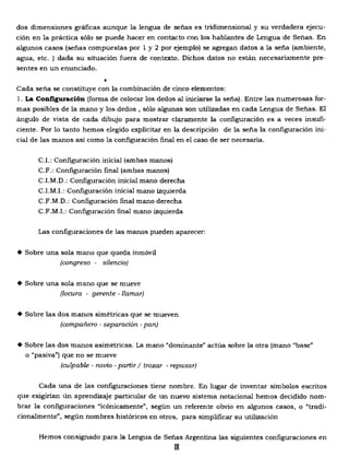 dos dimensiones gráficas aunque la lengua de señas es tridimensional y su verdadera ejecu­
ción en la práctica sólo se puede hacer en contacto con los hablantes de Lengua de Señas. En
algunos casos (señas compuestas por 1 y 2 por ejemplo) se agregan datos a la seña (ambiente,
agua, etc. ) dada su situación fuera de contexto. Dichos datos no están necesariamente pre­
sentes en un enunciado.
•
Cada seña se constituye con la combinación de cinco elementos:
1. La CoDfiguraci6n (forma de colocar los dedos al iniciarse la seña). Entre las numerosas for­
mas posibles de la mano y los dedos , sólo algunas son utilizadas en cada Lengua de Señas. El
ángulo de vista de cada dibujo para mostrar claramente la configuración es a veces insufi­
ciente. Por 10 tanto hemos elegido explicitar en la descripción de la seña la configuración ini­
cial de las manos así como la configuración final en el caso de ser necesaria.
C.I.: Configuración inicial (ambas manos) 

C.F.: Configuración final (ambas manos) 

C.I.M.D.: Configuración inicial mano derecha 

C.LM.!.: Configuración inicial mano izquierda 

C.F.M.D.: Configuración final mano derecha 

C.F.M.L: Configuración final mano izquierda
Las configuraciones de las manos pueden aparecer:
• Sobre una sola mano que queda inmóvil
(congreso silencio)
• Sobre una sola mano que se mueve
(locura - gerente - llamar)
• Sobre las dos manos simétricas que se mueven
(compañero separación· pan)
• Sobre las dos manos asimétricas. La mano "dominante" actúa sobre la otra (mano "base"
o "pasiva") que no se mueve
(culpable - novio - partir I trozar - repasar)
Cada una de las configuraciones tiene nombre. En lugar de inventar símbolos escritos
que exigirían un aprendizaje particular de un nuevo sistema notacional hemos decidido nom­
brar la configuraciones "icónicamente", según un referente obvio en algunos casos, o "tradi­
cionalmente", según nombres históricos en otros, para simplificar su utilización
Hemos consignado para la Lengua de Señas Argentina las siguientes configuraciones en
IX
 