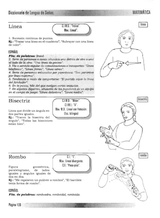 Diccionario dplengua~¡¡sí8iiiim MATEMÁTICA
C.I.M.O.:"Indice".Línea
Mov.: lineal".
1. Sucesión continua de puntos. 

Ej.: "Trazar una línea en el cu aderno", "Subrayar con u na línea 

de color". 

ESPAÑOL
~~~~~~"r~~~·:;ªs si~a~a$#rta d~trás ~M·otm'o.undai:¡:CuIo d~t4gtrj;l; "(Jnalí~a depóstes".' ";J. Vta Ose,nnc1d regular de comuriicacioneso transportés:,"Linea
t.ei'ffónica", '1in.eáf errea·, ·LfMa aérea· . . .
4. Serie de pets0tttJ,S eltl=das pp1t p<fteiftesCQ: ·Son. pa.tl'Vtt'f$j
porzt~a.·m¡;¡.tema·: " . "" ...: ', .'.
S TeW1ertpiC,FO I!1Q,qo df i;Qt¡tpartiiti¡e: ~1):tpwtiffQ sigue ta lln.ep
[f~~s:m_4r.-l
C.l.M.O.: "Mitón". IbisectrizIBisectriz
CJM.I. "V". 1'"
Mov. M.O.: linealcon frotación, "Linea que divide u n ángulo en
dos partes iguales. ([se hilingüe) •
Ej.: "Tracen la bisectriz del ~ .. ,:, '> ~~-;.. *"t.Zt.:.u
angula ", "Tod as las bisectrice s
están bien".
CJ: "l"Rombo
Mov.: lineal dive~gente.
C.F.: "Pinza·pico".Figura geométrica,
pa ralelogra mo, de lados
iguales y ángulos igua les de
dos en dos .
Ej.: "Me regalaron un pulóver a rombos", "El barrilete
tenía forma de rombo".
ESPAÑOL
FHa, de·.palabras: romboedro, t otríboidál, roTnbóide'.
I _
, / -
LJ
Página 106
 