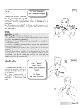 I mediodía I
Día CL "Cinco" superpuesto.
Mov.: Curvo opuesto divergente.
Tiempo
dar un
que l
giro
a tierr
sobre su
a ta
eje (24
rda en
horas). Tiempo durante el cual el sol se encuentra sobre el
horizonte. Tiempo comprendido entre el amanecer y el
anochecer.
Ej.: "Trabajamos todo el día", "Oabriela está de vacaciones por
15 días", "Le dieron 30 días de reposo", "En verano los días
son más largos".
ESPAÑOL
iJJi!fm.!(iHh:jornada. ,.
F,l@. de pa~ras: diario, diatiamente. 

Vsos jigurad<is; ' Vivir al dfa" (tener poco dinero); "El·.día menos; 

pensado' (en cualquier momento). . 

3. Espacio de tiempo deterrninado y designado con un nú mero
o un 1Wmbre (Jeahá). .­
4-. Ol!JCsióh o momento tndeterminado: 'El día que le pierdan'el;
resp.etó SI' aY;abg ¡O'do',
S: Tiempó ·qué ha.oe duraJúe el dla o gran parle de ~t 'un, 414/
UuuiDSO~. •
('1, .l:>fa defiesta /fiesta. ofi6:al o de la iglesia)l dta de Rey~s. diá.
h¡'lb;/ (aquel en qu<l ji.mciol1ar;L fas ojicinp.s públicas y lo,?
tribu'l1ales), d(a lectivo ¡aquel en que se' da .clase en .ros
(1stablea.mili;ntos de ens~~:l11.za).•
Mediodía A
C.l.M.D.: "Meñique".
l. Hora en que el sol está en el
nMJ: "índice".
Mov.M.D.: lineal oscilatorio con
punto más alto del honzonte.
frotación.Período alrededor de las doce
de la mañana. B
Ej .: "Nos encontramos a l CL fndlce .
mediodía" . "Esperam os hasta
Mov.:lineaf con frotación.mediodía", "A mediodia hace
calor".
,
'.
 