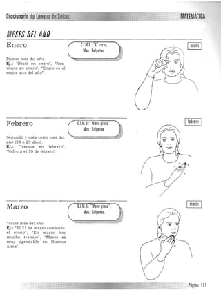 Diccionario MATEMÁTICA
MESES DEl ANO
Enero
Primer mes del a ño.
Ej .: "Nació en enero", "Nos
vimos en enero". "Enero es el
mejor mes del año".
C.l.M.O.: T curva.
Mov.: Golpeteo.
febreroC.I.M.O.: "Mano plana".
Mov.: Golpeteo.
Febrero
Segundo y m ás corto mes del
a ño (28 o 29 días).
Ej. : l/Iremos en febre ro",
"Volverá el l O de febrero".
C.l.M.O.:"Mano plana".
Mov.:Golpeteo.
marzo
Marzo
Tercer mes del a ño.
Ej.: "El 21 de marzo comienza
el otoño", "En m arzo h ay
mucho trab aj o" , "Marzo es
muy agradable en Buenos
Aires".
,~
11 
. Página 111
 