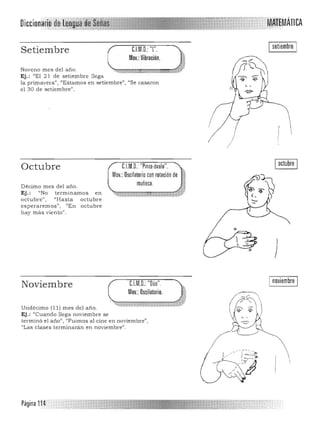 Diccionario ·. 	 MAtEMÁTICA

Setiembre C.l.M.D.:"l".
Mov.:Vibración.
Noveno mes del año.
Ej.: "El 21 de setiembre llega
la primavera") ttEstamos en setiembre", "Se casaron
el 30 de setiembre".
C.LM.D.: "Pinla·Óvalo". 

Mov.: Oscilatorio con rotación de

muñeca. 

Octubre
Décimo mes del año. 

Ej.: "No terminamos en 

octubre" , "Hasta octubre
esperaremos", uEn octubre
hay más vieo to".
,f ,
.
Ioctubre I
)
Inoviembre INoviembre 	 C.LM.D.:"Dúo". ¡;,
Mov.: Oscilatorio. .~
~,,~.;¡~~~=======z~~,~Undécimo (11) mes del año. 

Ej.: "Cuando llega noviembre se 

terminó el a iio", "Fuimos al cine en noviembre",
"Las clases terminaran en noviembre",
Página 114
 
