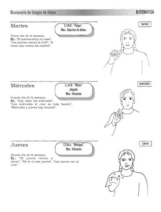 Diccionario de Le~~I~!~!t~l MATtMÁmA".
Martes
(
Tercer día de la semana.
"Ej.: "El martes estoy en casa",
"Los martes vamos al club", "A
veces nos vemos los martes".
martesC.l.M.D.: "Pulgar". 

Moy.:Golpeteo de dedos. 

- '

ImiercolesIC.l.M.D.: "Mayor"Miércoles
plegado.
Moy.: Vibración.
Cuarto día de la semana.
..Ej.: "Doy clase los miércoles",
"Los miércoles el cine es más barato",
"Miércoles y jueves hay reunión".
luevesC.l.M.D.:"Meñique".
Moy.: Vibración.
Jueves
Quinto día de la semana.
Ej.: l/El jueves vienen a
cenar", uNo 10 vi este jueves") "Los jueves van al
cine",
I
 