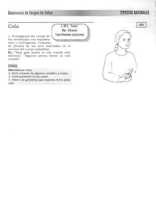 Diccionariode' ,/eJENéIASNATURALES
CJM,Q,:"Indice", Cola
Mov,: Vibración, '1
1, Prolongación del cuerpo d e
los vertebrados con esqueleto ~.::e>~:>::::.~:>u,~::~esJóseo y cartilaginoso. Conjunto
de plumas de las ave s insertadas en el
extremo del cuerpo (raba dilla ),
Ej.: "Esta gata mueve la cola cuando está
nervlOsa", "Algunos perros tien en la cola
cortada",
ESPAÑOL
Sinónimos: rabo,
2. Parte trasera de alguros vestidos y -trajes. .
3, ' Partepd~tf3ri()T 'de i.", q.uiÓné' , 

4, Hilera de persbnitsqUeesperan tumo para . 

algo. . . ', '
 