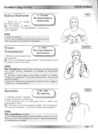 Di
C.I.:"Pinza·óvalo". ,.Salvar/ Salvarse
Mov,: Opuesto divergente con .WI'."
rotación de muñeca, ;l . Sacar de u n p eligro, 

Devolver la salud, 1 
"'iy- ~"'¡.·~-l=tiVj.'Ej.: "El médico lo salvó a
último momento". "Los guardav!das lo salvaron de
morir ahogado",
ESPAÑOL
i.eYifpf'iflIf; peligro." 

$; PolierfP!;escrlbcwios alft1l(1/ (U: Wl documento unn 

¡ipt9-pw:?í it:!)tortzarl09,0/Tado o agregado. 

eI "M't' " Itratamiento I..: Ion .
Mov,: Oscilatorio alternado con
Tratar
Tratamiento rotación de muñecas..
1, Método o sistema para curar 

enfermedades. 

Ej.: "Hace u n tratamiento para el asma", "El tratamiento contra 

los piojos se hace en la casa". 

ESPAÑOL
Ftia. d~ ..p(Hilbn'¡,s: trdli:i.,tr&to.do'(co;~tb!a oac~rdoque ¡yi,ien
dOs o m ás· paises. "Firmaron um;,•.;tn;'.tatlo de.,¡¡ltercambto
persona/"}¡" " "
2. ACCtdneS ,'sobre algun.a .;cosa..·.·para' :meJorar §U estado:
-:Trai.a.miento airy,.t;io.udo", "Tratamiento antihongos", "1Tata/JlielllO
córttrq!dYpbq¡.Ia.". . , '. . .
3,..1[oÍTtJ{i;de U$q<1e.lps prO/lombres: "Tr<ita~de UdÚt algUien':
:n-gtgnftét..,("rde ,,~!, Jtu/earl".
Remedio C.l.
.: lineal en cruz.
'·¡.r:,;tÜ'J
M.O.: "Pulgar",
Mov
1. Pastillas jarabes, líquidos, ...."'4·J::<.:L ."
cremas, inyecciones. supOSit.ori os
y toda s us tancia que se utiliza pa ra curar o aliviar una 

en fermedad o dolor, 

Ej.: "El m édico no le recetó ningún remedio", "En esa farmacia 

no tenían los remedios", "Ya no hay remedio para calmarla". 

ESPAÑOL
1"li(1_d,éipiiíiJj¡~~;:e~mi:dfiif; .,'. ' 2, Pwced(l;JJigriiopara qUviar dallOS o'dn19fes rrwrales: "Leer un
lil5r.o esW1. I:!.uen f emedÍ(>parcdCl/soledad", "Lm; wa.cacforws,SQ1l,
unremediopaiaAa [atiga", ' , . ., . .',' . '. ""::,- ,
Página 199
 