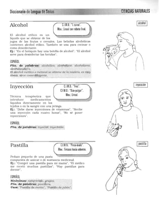 Diccionan[kdefll~1 'ñf~ltíAS' NATURALES.... ....."M', '.;}. ~ »~':..-','
Ialcohol IC.l.M,D,:"l curva",Alcohol
Mov,:lineal con rebote final.
El alcohol etílico es un
liquido que se obtiene de los
jugos de las frutas o cereales. Las bebidas alcohólicas
contienen alcohol etílico. También se usa para cocinar o
~;:,'
como desinfectante. 

Ej.: "En el botiquín hay una botella de alcohol". "El alcohol ~~ ,­'" '-':<~;'!.. I (-~,.' /'
sirve para desinfectar las heridas". : I~': /
, '~ J
l.
,
ESPAÑOl ,
l
(,
Flici: de ' p.ªliibi"d#1 á1cohóllCo, álcoh(¡ltiQii;"cili:oriólismo;'
dlcóhóli:¿add/á. " , , ( ' " ' ""
Eld,lcaIioi meU¡lcCo metano! seob~lene de Iq ¡nadera. es miiÍJ'
,tóXico. Sirve como d'lt{Yente. ''. ' , . -_; .....:•.~;',';':..:.:::.:::.,.,..,.:;.,.;; "c.::.,·.,_, "'. ,.•.,...........'~' 

inyecciónC.l.M.D.:"Tres".Inyección
C1M.D.:"Dúo·pulgar".
Mov,:lineal.Técnica terapéutica que
introduce medicamentos
líquidos directamente en los
tejidos o en la sangre con una jeringa.
Ej.: "Debe darse inyecciones de vitaminas". "Recibe
una inyección cada cuatro horas", "No sé poner
inyecciones".
1', 
ESPAÑOL
Flia: depédi:4r~¡¡,;!Je;;idf; iiiYecti.tble. Ji'fI';~""!' ' • •• ...... • . ,.,-. '. :, : ..... .'. ••.••.• . ~>.......-..-..•....->:. -/.- ,' .....". • ., 

1.." ,
Pastilla CJM.D,: "Pinza·óvalo",
Pedazo pequeño de una pasta
compuesta de azúcar o de sustancia medicinal.
Ej.: "Compré una pastilla para mi mamá", "El médico
me recetó muchas pastillas", "Hay pastillas para
dormir".
ESPAÑOL
sió.ortfijio# <;djñfj;':¡¡;i.'il:JD. gragea. !
Fliq:"de'palqbia:S:,pastii!ero. . , ,
Usos; 'Pw¡tálct'de ment.a", ·Pc&iWa de j abón";-, • ,.,' -,.., ",', .,.,'. -.-> """'<:,-, - :.,- ':""'";:-"-"',,
I pastilla I
 