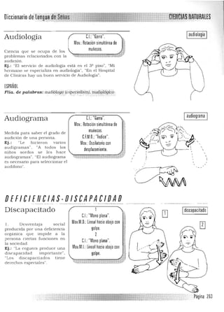 Diccionariode'@itg#~f~irS1ñas ,,.,• • ...... "-. ,,'I":':'<~" ·"w·,' .....
Iaudiología IU: Garra ,Audiología
Mov,: Rotación simultánea de
muñecas,Ciencia que se ocu pa de los 

problemas relacionados, con la ''*'&,...! ----....,=~
'-¡''''''''k ~
audición .
Ej,: "El servicio de audiologia está en el 3º pisO", "Mi
h erma no se especializa en a udiologia", "En el Hospital
de Clínicas hay un b uen servicio de Audiología",
¡SPAÑOl
FHa, de palabra:s:,aud.16Iog!i {!,lipefíalista;;túid¡¿;íógic6c.". ;::.' ';":,",:'
Audiograma
Med ida pa ra saber el grado de
audición de una persona,
Ej,: "Le hicieron varios
audigra mas" , "A todos los
niños so rdos se les h ace
a ucliogramas", "El a udiograma
es necesario para seleccionar el
audifono",
," .~.. "".~:,:>,.~ ',", .,:' ',,'-:: : ,:
C,I.: "Garra", I audíograma I
Mov,: Rotación simultánea de

muñecas, 

C.F.M,D,: "índice",

Mov, Oscilatorio con 11 

desPlazami:,nt.o, , ,. ;¡ 
 ,
1
DEFICIENCIAS-DISCAPACIDAD 

Discapacitado
1, Desven taja social
producida por una deficiencia
orgánica que impide a la
persona ciertas funciones en
la sociedad,
Ej. : "La ceguera produce una
discapacidad importante",
"Los d iscapacilados tiene
derechos especiales",
~
CJ:"Mano plana", %~fi
Mov,M,D,: lineal hacia abajo con i¡'i
:~~golpe, "
g
2 ~
~~
C,I:"Mano plana", "
Mov,M.I.:lineal hacia abajo con
golpe,
Idiscapacitado I
Página 203
 