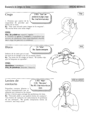 ~ - &$.....
RALESDiccionario
C.I.M.O.: "Curva" conCiego
predominio de pulgar ymayor.
Mov.: lineal lento hacia abajo.
l . Persona que carece de la 

capacidad de perciblr por 

medio de la vista. 

Ej.: "Hay una escuela para ciegos en la esquina", 

"Mi vecina tiene una nena ciega". 

ESPAÑOL
rlilí:dii ¡xif@rQ.$: ceguera, C'i'gado;c

,2, También se aplica a cavidades e $U~if¡cieS qU'i' 

cwecen de aberturas: Pozo dególdepósiló clbacá1}:: 

'muro ci%l? (si{¡,puerlas ni ,,,mtilhas). ~ .. . 

eL "Indice".
Mov.: Opuesto convergente. ¡j ~
Bizco
Defecto de la vista por el cual ~¡:;;;::r:i:i;n::w¡;¡;:¡;n:~;'¡:i;;¡,,;¡,,¡,[*áw11l ___~/~ ~~
los OiOS no se dirigen a la vez al mismo obieto. -": -":;'/.-:"i"""'''''. : ---~
Ej.: :La nena de mi a miga es bizca", "El ~édiCO dijo . ",' ~-);. . '¡Y,:.'"
que la bizquera es operable".
ESPAÑOL
$tn'ó,~'?le~:ii~~clbÍ$mo.
fr!id;ádg'PHia):it~:/;JlZquíi:trr: blZqueéa.·""-,', ..',"
Ilentes de contacto ICJM.D.: "Mayor"
CJM.I.:"Mano plana".
Lentes dé
1contacto Mov. M.O.: Golpe hacia arriba con •
Pequeños cuerpos (planos o rebote. ,
curvos) transparentes que se .7!'1··- ~ ':' :7:-,,-t:-"."~"",_""","í~lfo'~",~~:~ ._:":C'! """%;""',t-~fj¡. !a4 ""
adaptan por contacto a la córnea
del ojo y sirven para corregir los problemas de vista.
Ej,: "Facundo pidió a sus padres lentes de contacto',
"Los lentes de contacto me solucionaron el problema
de los anteojos", "No puedo comprarme lentes de
contacto. son muy caros",
I
)
 