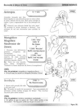 ~ (['i>'
! 
1
¡ QJ
"*~ ;
:j
,
.!
f
1,!
,t ¡-r
;i: ~,~
~~ 1:( -:::;"
muchas
o
Diccionaiió,
RALES
Anteojos C.I.: 'T curva.
Ut.ensilio formado por dos
lent.es fijados en una armadura que se coloca sobre
la nariz, delante de los ojos. Sirve para corregir la
visión o para resguardarse de la luz (anteojos de
sol).
Ej.: "Fabricio usa anteojos desde los ocho años".
"El oculista le recetó a nteojos a Susana", "Los
anteojos de sol son necesarios para protejer la
vista".
I anteojos I
r2
Imongólico/síndrome de OownIMongólico A
G.l.M.D. "índice".
Mogólico C.f.M.D.: "B".
Síndrome de Mov.: Golpeteo.
BDown
1. C.l.M.D.: "Mano plana".
l. Persona con deficien cia
Mov.M.D.:Lineal hacia abajo congené tica congénita (de
nacimiento). golpe.
Características: Cara con 2. C.l.M.D.: "índice".
aspect.o de raza oriental Mov.M.I.:Lineal hacia abajo
(mongólica) y desa rrollo I
con go pe.deficiente ment.al y fisico.
',~. 0.'..' l' 'Ej.: "Esta era una escuela ~ ~* -~t;4 "'1'<""';>:C •-*,-~."'-
para ninos mongólicos", 

"También se llama síndrome de Down al mongolismo". 

ESPANOl

Flia. .de Palab':~: . rnQMotLsJl1o•.nwgól.iSrrto[)owi't.· 

2. Persor,¿t que ha ndCidoert ~qi1golif1 ITOJ-tdrid;: Chirlq).
CJM.D.:'T.
Mov.:Rotación de muñeca.
Sordoja
1. Quien está privado del oído ,'o • " •H, " . H
Ll oye muy mal. "'i ,~-« t ~~"~,*,, ~,,~.:J
Ej,: "Mi padre es sordo de nacimiento", "Las comunidades de
personas sordas hablan Lengua de Senas". "Hay
escuelas para ninos sordos".
ESPANOl
Flía. depaiabras: .sbi-c:tera. l';n..~otdeeer, $órriofJJy.dQ.
2. Seap1ica al q1JE. rwquiere 0.11': ."I:Iace oíd(:¡s 59rdo$., (¡neis
demandas", "No h(1ypeór ,sofdoque e1:fJlle ..nóQuJf fe; o¡l'~.
I sordo/a I
Página 205
 