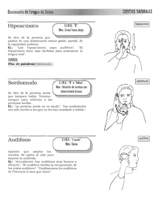 Diccinn"'·"n
Ihipoacúsico IHipoacúsico C.I.M.D.:"B".
Mov.:lineal hacia abajo.
Se dice de la persona que ~_';'Xo '>o"'! ' ii'>;- 0>
padece de una disminución menor grado , parcial, de
la capacidad auditiva.
Ej.: "Los hipoacúsicos usan audífono". "El
hipoacúsico tiene más facilidad para pronuncia r la
lengua oral".
ESPAÑOL
FHa. de-páléibra$~ h¡p6á.cust(i :, .
!
"1 d' " Isordomudo ISordomudo e..IMD..:"B" o n Ice .
Mov.: Rotación de muñeca con
Se dice de la persona sorda
que tampoco habla. Término
antiguo para referirse a las
detenimiento brusco. i~
~~¡¡~~kI~$·~wtl']t!~,t~lW~~j1xtp
personas sordas.
Ej.: "La persona sorda n o es muda", "Los sordomudos
son sólo sordos a los que n o les han enseñado a hablar".
Iaudífono II:.I.M.D.: "l curva".
Mov.: Curvo.
Audífono
Aparato que a mplia los " .. n , • ~
sonidos. Se aplica al oido para
m ejorar la a udición.
Ej.: "Actualmente hay audifon os muy buenos y
eficaces" , "El audífono facilita la recuperación de
los restos auditivos·. "Cambiaremos los audífonos
de Florencia el mes que vien e".
 