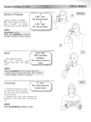 Beber/Tomar
Ingerir o tragar un liquido.
Ej.: "Beber agua es bueno
para la salud". "En verano
hay que beber mucho líqUido".
ESPAÑOL
A
C.LM.D.:"Curva". 

Mov.: Rotación de muñeca. 

B
C.LM.D.:"Pulgar".

Mov.: Curvo hacia adentro. 

y« trfNCIASNAlURAlES
Ibeber/tomar I
'j~i.? I
,'- -,'.
, II
I
C.l.M.D.: "Mayor".
C.F.M.D.: Ddel allabeto
dactilológico.,
Sed
l. Necesidad de beber.
Ej.: "Los a limentos muy Mov.: Frotación con rotación de..•~salados dan sed". "No tengo muñeca.
sed".
ESPAÑOL
Flia.de~paifwrás;:Sedíentb,lÍ¡ue t0iie sed):, .
2.. DeieO;muy fuerte de 'ÍlniJ.,cosa.· :Sed'de glonó".
"Sedi:}e:c¿éi{to'..:Sedde vengaru;ci .
Cocinar C.L:"Garra". cocinar I
Mov,: Circular alternado con
vibración de dedos.l . Acción de preparar y cocer
los alimentos. Arte de guisar
de cada país (cocina francesa,
italiana, judía).
2. Aparato que sirve para calentar los
alimentos con carbón, gas, electricidad,
etc.
ESPAÑOL
FHa . de:pi¡fcib"áS: eócínéro, 'cocIdo. .
(
I
 
