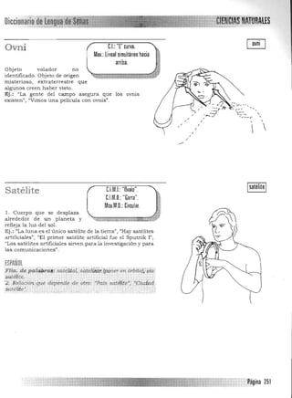 Diccion
C.I.: 'T' curva.Ovni
Mov.: lineal simultáneo hacia
arriba.
Objeto volador no
identificado. Objeto de origen
misterioso, extraterrestre que
algunos creen haber visto.
Ej.: "La gente del campo asegura que los ovnis
existen", "Vimos una película con ovnis".
,
,
/
/ ,
/
/
- I~~_-
'---,
/
C.l.M.D.: "Garra".
CJM.I.: "Ilvalo".Satélite
l. Cuerpo que se desplaza
alrededor de un planeta y
refleja la luz del sol.
Ej.: "La luna es el único satélite de la tielTa", "Hay satélites
artificiales", "El primer satélite artificial fue el Sputnik ¡",
"Los satélites artificiales sirven para la investigación y para
las comunicaciones",
ESPAÑOL
,!ia~<dep!li;¡gra#; ;a~liir;¡, .sate¡~¡'¡i;(pQ"er erl órbita); ¡da.; 

$él#l:i.t.¡:. , ' 

;2. R<;lación que .depende 'de otro; ~·Pa.{s sat~tite',: :~.Oiu4;"d 

liatét#e', '. 

Página 251

 