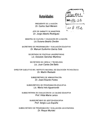 Autoridades

PRESIDENTE DE LA NACiÓN
Dr. Carlos Saúl Menem
JEFE DE GABINETE DE MINISTROS
Dr. Jorge Alberto Rodriguez
MINISTRA DE CULTURA Y EDUCACiÓN DE LA NACiÓN
Líe.Susana Beatriz Decibe
SECRETARIO DE PROGRAMACiÓN Y EVALUACiÓN EDUCATIVA
Dr. Manuel Guillermo Garcia Solá
SECRETARIO DE POLiTICAS UNIVERSITARIAS
Líe. Eduardo Sánehez Martínez
SECRETARIO DE CIENCIA Y TECNOLOGíA
Líe. Juan Carlos Del Bello
DIRECTOR EJECUTIVO DEL INSTITUTO NACIONAL DE EDUCACiÓN TECNOLÓGICA
Dr. Martín Redrado
SUBSECRETARIO DE ADMINISTRACiÓN
Dr. José Elisardo Fortas
SUBSECRETARIA DE PROGRAMACiÓN EDUCATIVA
Líe. María Inés Aguerrondo
SUBSECRETARIA DE EVALUACiÓN DE LA CALIDAD EDUCATIVA
Prof. Hilda María Lanza
SUBSECRETARIO DE GESTiÓN EDUCATIVA
Prof. Sergio Luis España
SUBSECRETARIO DE PROGRAMACiÓN Y EVALUACiÓN UNIVERSITARIA
Dr. Roque Mundet
 