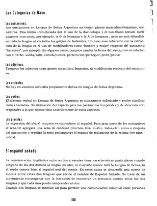 1
Las Categorías de Base. J
lLos sustantivos.
Los sustantivos en Lengua de Señas {rgentina no tie!:!en género masculino/femenino, son
neutros. Una forma influenciada por el uso de la dactilología y el castellano señado suele
aparecer marcando, por ejemplo, la O de hermano y la A de hermana, pero no está difundida
en toda la lengua ni en todos los grupos de hablantes. Un caso más coherente con la estruc­
tura de la lengua es el uso de modificadores como "hombre y mujer" respecto del sustantivo
"hermano", por ejemplo. En algunos casos, tampoco cambia la forma del sustantivo en relación
con el verbo: salida/salir, comida/comer, persecución/perseguir, peine/peinar.
Los adjetivos.
Tampoco los adjetivos tiene género masculino/femenino, ni modificación respecto del sustanti­
vo.
Los artículos.
No hay en absoluto artículos propiamente dichos en Lengua de Señas Argentina.
Los verbos.
El sistema verbal en Lengua de Señas Argentina es sumamente sofisticado y recibe clasifica­
ciones variadas. Su utilización del espacio para los parámetros temporales y de dirección cor­
responden a lo que hemos visto anteriormente de estos aspectos.
Los plurales.
La expresión del plural tampoco es equivalente al español. Para gran parte de los sustantivos
el señante agregará una seña de cantidad (muchos, tres, cuatro, todos,etc.) antes o después
del sustantivo o repetirá la seña prolongando el espacio de realización de la misma (ver niño ­
niños).
El español señado
La comunicación lingüística entre sordos y oyentes tiene características particulares cuando
ninguno de los dos domina la lengua del otro, ni el oyente conoce bien la Lengua de Señas, ni
el sordo conoce bien el español oral del oyente. En estos casos se desarrolla una suerte de
mezcla entre estas dos lenguas que recibe el nombre de Español Señado. Se trata de un
movimiento convergente con la intención de encontrar un territorio común entre las dos
lenguas y que cada uno pueda comprender al otro.
Cuando dos lenguas se mezclan así para permitir una comunicación coloquial entre personas
XXVI

 