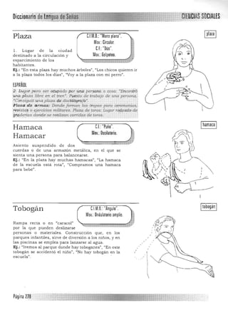 Plaza C.l.M.O.: "Mano plana".
Mov.: Circular.
CE:"Dúo".l . Lugar de la ciudad 

destinado a la circulación y Mov.: Golpeteo.

esparcimiento de los 

habitantes. 

Ej.: "En esta plaza hay muchos árboles" , "Los chicos quieren ir 

a la plaza todos los días", ''Voy a la plaza con mi perro". 

ESPAÑOL
2'. Lugar.. para ser ocupado por una persóit¿i' o cosa: "ErwontrÓ 'una .píaza libre en el tren". Puesto de trabajo de una persona': 

:~COflSiguió una plaza .de dactilÓ'graj o". 

·Plaza:...de a rmas: Donde formon las f:1:opas para ceremonias,! 

l'éuista~ o ejercicios militares. Plaza de toros: Lugar rqf#!<ido de,
g~<l;derla$ c;ionae;se rea,lizan ~orridas c;ie toros. ' . .
C.I.:"Puño". Ihamaca IHamaca
Mov.: Oscilatorio.
Hamacar
Asie nto suspendido de dos
cuerdas o de una armazón metálica, en el que se
sienta una persona para balancearse.
Ej.: (En la plaza hay muchas hamacas", "La hamaca
de Ja escuela está rota", "Compramos una hamaca
para bebé".
CJM.O.: "Angulo".
Mov.: Ondulatorio amplio.
Itobogán ITobogán
Rampa recta o en Ucaracol"
por la que pueden deslizarse
personas o materiales. Construcción que, en Los
parques infantiles, sirve de díversÍón a los niños, y en
las piscinas se emplea para lanzarse al agua. 

Ej.: "Iremos al parque donde hay toboganes", "En este ,

tobogán se accidentó el niño", "No hay tobogán en la 

escuela",
Página na
 