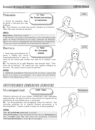 tránsito
¡ :-":. l ' ??
o a ;d~~'::~~~;;':q~: / ',j/ -..c;':---"I~ ~
Dirección de Tránsito:~   ""
.
;Cl~~C1A8!80CIAlES
Tránsito C.I.: "Cinco".
Mov.: Oscilatorio lento simultáneo
con desplazamiento.l. Acción de transitar. Paso
de gente o vehículos por vías "l:;¡;:::;=:::;:;¡;;;;ZZmCt'I::::rr$J
públicas. -
Ej.: "Los viernes a la tarde hay mucho tránsito en el Centro",
(lEsa calle está cerrada al tránsito".
ESPAÑOL
~~~r:~!~:~~tl:;'1~~~!~;¿:~nas
~~tdn 'de rroqp transitorio eil un lugar. 

Qjici(ta efe control y leg~.I~(tCÍtjn '*'a.utomqtom y conductores:. 

~te¡tgo que hacer Un trámite en la Dirección de Tránsito', 

Ibarrera IBarrera eL "Indice".
Mo.: Curvo opuesto ~v "'
1. Valla baja generalmente de oscilatorio. .;
palos o tablas que cierra ~,
momentáneamente el paso (a 4&ffi ~ "i ~"*,«-~1:_¡.¡a7
nivel) de los trenes que cruzan una calle de la ciudad o una
ruta. 

Ej. : "La barrera de la calle Be1grano está siempre baja", "Vivo 

cerca de la barrera", "Si vamos por este camino evitamos la 

barrera") "El camión chocó contra la barrera". 

ESPAÑOL
2. Obstácrilo q¡.¡e.implde étmoviinierftf/de un a,eipo, sep~ráaos
por¡es o S.e opóne " unpropóSito: "Los Andes sOn ~nCl' 9o,p-em
/U(tural entre4 rgetttina y 'Chile'.o- __ _ • "_;;, y _".
1NSTITUelOHES·eoMEHeIOS·SEHVIelos"......".·.".·.··.·.·"w.··.·_....,.·",..."·<--w_·.".",.,,.,.,,·""'''"~,..,.,...·~ :.w._ _..,.-..........,......"'...,..."..".,_"'"",""'*".-..:>"...._ ....',.,,,,...,...,,....... ,.·"·."'..,..,...:_=-_...,,___......,.,.w.,,"'.w'"·..." ..N ..__~,......".,.""..,.,, 

Municipalidad ( C.l.M.O.:"Indice". )~ Municipalidad
"':"" t: "'~ . .." .~ t 1", "~j.; ;~v ,·
Gobierno ejecutivo de una ciudad, considerado como organismo
administrativo. Se aplica a todo lo conce rniente al conjunto de los
habitantes de una misma zona) o municipio.
Ej.: "La Municipalidad está arreglando todos los baches", "Las
escuelas públicas de la Capital Federal pertenecen a la
Municipalidad", "Vamos a pedir el salón de la Municipalidad".
ESPAÑOL
Flia, d e pdlabra.s:munícipi1/, municipi6: 

Usos f recuentes: Cargo municipal (trabajo ;,,¡.¡,u!lq MunicipaltqadJ, 

10'111 munidpal .(que rige s6ro p~ra ese m"micipioJ¡ intendEInre. 

rtJilttici:pa{(fi¡/l9iqÍ').QfÍi;J a cargo qgUt ,m¡mfcip io).' . . 
.. , ..."'.',. ''',',''',' ".', "",'. '.
 