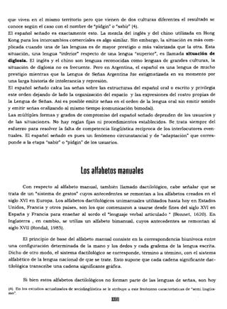 que viven en el mismo territorio pero que vienen de dos culturas diferentes el resultado se
conoce según el caso con el nombre de "pidgín" o ·sabir" (4).
El español señado es exactamente esto. La mezcla del inglés y del chíno utilizada en Hong
Kong para los intercambios comerciales es algo similar. Sin embargo, la situación es mas com­
plicada cuando una de, las lenguas es de mayor prestigío o mas valorizada que la otra. Esta
situación, una lengua "inferior" respecto de una lengua "superior", es llamada situación de
diglosia. El inglés y el chino son lenguas reconocidas como lenguas de grandes culturas, la
situación de diglosia no es frecuente. Pero en Argentina, el español es una lengua de mucho
prestigio mientras que la Lengua de Señas Argentina fue estigmatizada en su momento por
una larga historia de intolerancia y represión.
El español señado calca las señas sobre las estructuras del español oral o escrito y privilegía
este orden dejando de lado la organización del espacio y las expresiones del rostro propias de
la Lengua de Señas. Así es posible emitir señas en el orden de la lengua oral sin emitir sonido
y emitir señas oralizando al mismo tiempo (comunicación bimodal).
Las múltiples formas y grados de compromiso del español señado dependen de los usuarios y
de las situaciones. No hay reglas fijas ni procedimientos establecidos. Se,trata siempre del
esfuerzo para resolver la falta de competencia lingúística recíproca de los interlocutores even­
tuales. El español "leñado es pues un fenómeno circunstancial y de "adaptación" que corres­
ponde a la etapa "sabir" o ·pidgin" de los usuarios.
Los alfahetos manuales

Con respecto al alfabeto manual, también llamado dactilológico, cabe señalar que se
trata de un ·sistema de gestos' cuyos antecedentes se remontan a los alfabetos creados en el
siglo XVI en Europa. Los alfabetos dactilológícos unimanuales utilizados hasta hoy en Estados
Unidos, Francia y otros paises, son los que comenzaron a usarse desde fines del siglo XVI en
España y Francia para enseñar al sordo el "lenguaje verbal articulado" (Bonnet, 1620). En
Inglaterra , en cambio, se utiliza un alfabeto bimanual, cuyos antecedentes se remontan al
siglo XVII (Rondal, 1985).
El principio de base del alfabeto manual consiste en la correspondencia biunívoca entre
una configuración determinada de la mano y los dedos y cada grafema de la lengua escrita.
Dicho de otro modo, el sistema dactilológíco se corresponde, término a término, con el sistema
alfabético de la lengua nacional de que se trate. Esto supone que cada cadena significante dac­
tílológica transcribe una cadena significante grafica.
Si bien estos alfabetos dactílológícos no forman parte de las lenguas de señas, son hoy
(4). En los estudios actualizados de sociolingüistica se le atribuye a este fenómeno caracteristicas de "semi lingüis­
mú",
XXVII
 