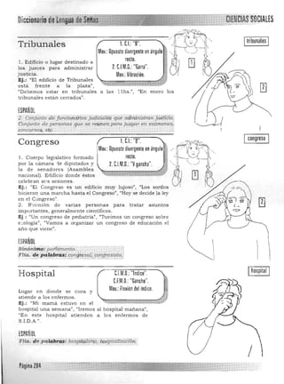Itribunales ITribunales
M.. OP"":;~¡;;;;:;"'"'00;' • ·.·· ~ll . Edificio o lugar destinado a
2. c.I.~.~~t~;Garra". ."' QJ ~los jueces para administrar
justicia. MV'b" $ IU
Ej.: "El edificio de Tribunales 

está frente a la p laza", 

"Debemos estar en tribunales a las l 1hs.", "En enero los 

tribunales es tá n cerrados". 

ESPAÑOL
2. c;:onji;inta,de funcio':uihos ft;diciaUi'$ qué flqniinÍSfran jUst'2!a. 

é onjul1to de personas que se re'Únem para ftagar en exámenes,; ~ 
concursos, et:9- ' • 

congreso1. C.I.: "8". ,Congreso '~
Mov.: Opuesto divergente en ángulo ~ __
.
':~~(1~q':: .(~~ , ..•.recto. Jll1. Cuerpo legislativo formado
por la cámara -:le diputados y 2CIMD. .. ..: "V gancho." 'f '. ,~ ..­
la d e senadores (Asamblea
nacional). Erlificio donde éstos
cele bran S1..'S sesiones. QJ ~
Ej.: "El Congreso es un edificio muy lujoso", "Los sordos
hicieron. una marcha hasta el Congreso" , "Hoy se decide la ley
en el q~ ngreso",
2. R-.;v nión d e varias personas para tratar asuntos
imp0rtantes, generalmente cientifico$.
Ej : {(Un congreso de pediatría") l/Tuvimos un congreso sobre
e ..:ología", <lYamos a organizar un congreso de educación el
año que viene".
ESPAÑOL

Sinónlm~~ pattarrieñto. . . . . 
 I·Flia. iiép'a1a'bras: confjl:esa.l,oortgn~si,sta. :i _:;:_:·;·,·····; · ;·,·,:·........K.",. ..:. . .; " ',',';':':' ':'......:.....,.:.,-".,.'.y.-~ .... : ~" ." .;...,.,.,.,.,.,. ,;, ;.,:,.' 

I
Hospital C.l.M.U.: "Indice". Ihospital I
U.M.U:"Gancho".
Mov.: flexión del índice.Lugar en donde se cura y 

atiende a los enfermos . 

Ej.: "Mi mama estuvo en el "G¡¡:;:".;;"';;;'UUÜ$:;¡'53ll:C;¡:;¡;;;;1'", 

hospital una semana!') "Iremos al hospital mañana", 

"En este hospital atienden a los enfermos de 

S.I.D.A.". 

ESPA'Ol 

FH.... '4.. pa.lqPfci$:hos¡íitÍ2laHd, h.o~i>Í1.dl{zd2!6n. 

Página m '
 