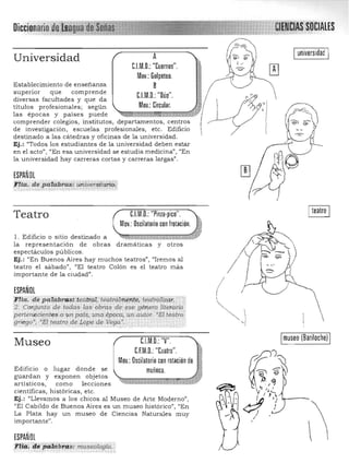 Universidad A
UM.D.: "Cuernos".
Mov.: Golpeteo.
B
CJ.M.D.: "Dúo".
Mov.: Circular.
Establecimiento de enseñanza
superior que comprende
diversas facultades y que da
titulas profesionales; según
las épocas y paises puede ~,.¡¡¡¡¡li~.¡¡¡:¡¡IImmrm::!E7Zrk1i¡jl
comprender colegios, institutos, departamentos, centros
de investigación , escuelas profesionales, etc. Edificio
destinado a las cátedras y oficinas de la universidad.
Ej.: "Todos los estudiantes de la universidad deben estar
en el acto", "En esa universidad se estudia medicina", "En
la universidad hay carreras cortas y carreras largas".
ESPAÑOL
FUa. de p'cii4bras: w¡iuer.sitari¿
':' '.
Teatro CJ.M.D.: "Pinza·pico".
Mov.: Dscilatorio con frotación.
l. Edificio o sitio destinado a
la representac ión de obras dramáticas y otros
espectáculos públicos.
Ej.: "En Buenos Aires hay muchos teatros", "Iremos al
teatro el sábado", "El teatro Colón es el teatro más
importante de la ciudad".
ESPAÑOL
/
(
I universidad]
:)
I
1
;Ftla. de pQUl:braa;i;feil'tiiiH;téalrdlitilffité/téamiliZdr, .
2. Cortjunto de todas las' obms ,de ese género literario..
peneneciep.tes.aun país, tq¡íl época, un autor, "El teatr",I
'{¡";ego· , "El teqtro de Lgpe.de Vega". '
.. '" ,; ~-,,- ,
UM.D.:"V".Museo
C.F.M.D,: "Cuatro".
Mov.: Oscilatorio con rotación de
Edificio o lugar donde se muñeca.
guardan y exponen objetos
artísticos, como lecciones
científicas, históricas, etc.
Ej.: "Llevamos a los chicos al Museo de Arte Moderno",
"E l Cabildo de Buenos Aires es un museo histórico", "En
La Plata hay un museo de Ciencias Naturales muy
importante".
ESPAÑOl
tlta: 'de ptii¡ibi'~: museologla.,
~ 
' 1
 