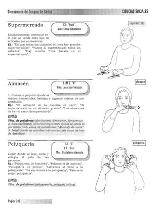 Oiccionario~' ;¡~q:;;.
eI "P - " Isupermercado ISupermercado ..: uno .
Mov.: lineal simultáneo. !
Establecimiento comercial en _$._M'$,~~rfJj
el que se vende todo tipo de
artículos por autoservicio.
Ej.: "En casi todas las ciudades del país hay grandes
supermercados", "Vamos al supermercado todos los
sábados", "Hay mucha fruta barata en el )supermercado" .
I
,
)
C.l.M.D.: "B",Almacén
Mov.: Lineal con frotación.
1. Comercio pequeño donde se '>¡-¡C=:;:;;¡:;;:;;Ñ,:;:,,; __ id;~;;.;;a;:;;:·:z,...
venden comestibles, bebidas y algunos objetos de uso
doméstico.
Ej.: "El almacén de la esquina es caro", "El
supermercado es un almacén grande", "Los almacenes
de barrio están desapareciendo".
ESPAÑOL
1'114. 4¡;~~i4br4~i9tlt¡(icenfii;Ó, a¡;ii<lc>ii¡ar,)g¡maq¿~:,,¡!e '
2. E§!q,~!~qr,i¡Í'1i¡.tó. (X)memal ú7tpdrtatin;-doll,4i¡''seueítt:{i¡ q,!
pounen.()~ t(Ja~.FiaSI! d~'r:erca.hdas: .~.ft1m!fcéh:Cle ui,tiof';
3.' j;péa¡(1c:inde¡'§~ gUardgn ;";'rcanéias'eNe¡;;'-ego s,¿,#(l/l.
de. dlS·trih,i.ii.t., .,' . . .' _".:$.'.,_, v
Ialmacén I
Peluquería
Lugar donde se lava, corta y
arregla el pelo de las
personas.
Ej.: "Peluquería de hombres",
"Peluquería de perros",
mejor peluquería".


e.l.: "V".
e.f.: "Dúo".
Mov.: Oscilatorio alternado.
"Peluquería de señoras",
((Llevamos al bebé a la
peluqueria", "No voy nunca a la peluquería", l/Esta es la
Ipeluquería I



ESPAÑOL
Flia.. de~iabras:i,p§$Rq-u7roÍ'Í2j,P",l91iMfti., pe1uc<Í:
Página 29? ,"
 