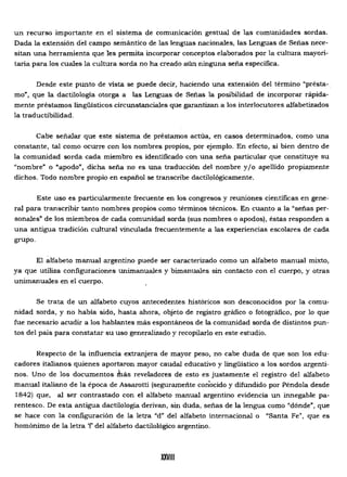un recurso importante en el sistema de comunicación gestual de las comunidades sordas.
Dada la extensión del campo semántico de las lenguas nacionales, las Lenguas de Señas nece­
sitan una herramienta que les permita incorporar conceptos elaborados por la cultura mayori­
taria para los cuales la cultura sorda no ha creado aún ninguna seña específica.
Desde este punto de vista se puede decir, haciendo una extensión del término "présta-.
mo", que la dactilología otorga a las Lenguas de Señas la posibilidad de incorporar rápida­
mente préstamos lingüísticos circunstanciales que garantizan a los interlocutores alfabetizados
la traductibilidad.
Cabe señalar que este sistema de préstamos actúa, en casos determinados, como una
constante, tal como ocurre con los nombres propios, por ejemplo. En efecto, si bien dentro de
la comunidad sorda cada miembro es identificado con una seña particular que constituye su
"nombre" o "apodo", dicha seña no es una traducción del nombre y/o apellido propiamente
dichos. Todo nombre propio en español se transcribe dactilológicamente.
Este uso es particularmente frecuente en los congresos y reuniones científicas en gene­
ral para transcribir tanto nombres propios como términos técnicos. En cuanto a la "señas per­
sonales' de los miembros de cada comunidad sorda (sus nombres o apodos), éstas responden a
una antigua tradición cultural vinculada frecuentemente a las experiencias escolares de cada
grupo.
El alfabeto manual argentino puede ser caracterizado como un alfabeto manual mixto,
ya que utiliza configuraciones unimanuales y bimanuales sin contacto con el cuerpo, y otras
unimanuales en el cuerpo.
Se trata de un alfabeto cuyos antecedentes históricos son desconocidos por la comu­
nidad sorda, y no había sido, hasta ahora, objeto de regístro gráfico o fotográfico, por lo que
fue necesario acudir a los hablantes más espontáneos de la comunidad sorda de distintos pun­
tos del país para constatar su uso generalizado y recopilarlo en este estudio.
Respecto de la influencia extranjera de mayor peso, no cabe duda de que son los edu­
cadores italianos quienes aportaron mayor caudal educativo y lingüístico a los sordos argenti­
nos. Uno de los documentos fnás reveladores de esto es justamente el registro del alfabeto
manual italiano de la época de Assarotti (seguramente conocido y difundido por Péndola desde
1842) que, al ser contrastado con el alfabeto manual argentino evidencia un innegable pa­
rentesco. De esta antigua dactilología derivan, sin duda, señas de la lengua como "dónde", que
se hace con la configuración de la letra "d" del alfabeto internacional o "Santa Fe", que es
homónimo de la letra 'f del alfabeto dactilológíco argentino.
XXVIII
 