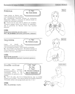 Diccionario de lengua ~~~!~1!Ulli9! 
 CIEMCIAS SOCIALES
Fábrica
Lugar donde se fabrica una
'-'
cosa. Esta blecimiento indus trial 

que transfo rma m aterias primas e n p roductos 

elaborados . Edificio y conjunto de edificios donde se 

realiza esa activida d indu s tria l. 

Ej.: "Cerca de mi casa está la fá brica de muebles", 

"Nu estros amigos tienen una fá brica de zapatillas", 

"En la provinc ia de Buenos Aires hay much as 

fábricas", 

C.I. "Puño".
Mov.: Circular alternado.
ESPAÑOL
Sinónimos:industna, fa ctorla. :usina, 

Flia.. de pdla bras:.jab'·Ü,antet fabricaci6", fabricado. 

limprentalIm prenta CI.: "Puño".
Mov.: Oscilatorio con golpe.
$,1
Lugar en donde se ~t~,;::';'"",~~,,,,,~v_''''''~~-M'''';'A;A''~W,*"'~'~}i
reproducen escritos sobre papel
y se en cuadernan libros. Taller dond e se imprime .
Ej. : "Aquí había una imprenta", "El edificio a ntiguo es
e l de la imprenta", "No salieron los diarios porque h ay
conflic to con las imprentas".
! 
ESPAÑOL
( IS inónimos:.tipografia:
F Ha . de.p a labras: ;rnpresiórl; imprerttero (persona).
desfile militarCl.M.O. "Pulgar"
Mov.: Golpe.
CL "Ángulo".
Desfile militar
Militares que camInan
acompasadamente en fil as Mov.: Articulación simultánea de d
orde nadas frente a las 

autoridades de gobierno y del 

pu eblo. 

Ej. : "El 9 de julio, d ía de la Inde penden cia , h ay un desfile 

m ilita r en la c iudad", "Los chicos a doran los desfiles militares", 

"El d esfile militar está progra mado para las 11 h s.". 

ESPAÑOL
FIla. de palabras: desfil.ar. I
I
J
 