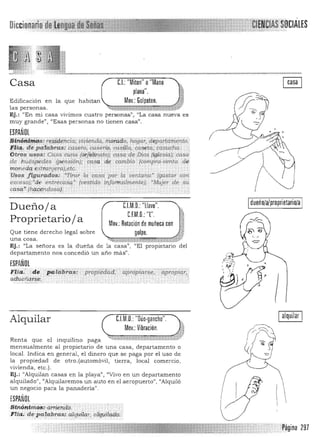 Di
Casa 	 C.I.: "Miton" o"Mano
plana". 	 §
.1Edificación en ta que habitan Mov.: GOIpeteo. <W
las personas. ~~~~ ~""<' V
Ej.: "En mi casa vivim os cuatro personas", ~(La casa nueva es
muy grande", '(Esas personas no tienen casa".
ESPAÑOL
S(iiÓ4~mPs:r,,;>íªJiiéía, pillienda, mQf4iia, hogar, dépwtarnento-,;
Fif4. de pal4bra.s: cas~r(li cw¡erío, casma, caseta, casucha.' ;
OWs usos: COlla w'[la (orfelinato); casa de Dios (igle;>ía); .casa'
d.e:h~~p~dlis (pensión): casa de cambio (compra-venta .de
moneda eXlf anjera},etc. : " . ' ,
Usos figurados: ."Tirar la casa 'por la ventarta' '(gw¡tar con­
exces¡j);'de entrecasq.··(tJeistido ¡nforinalm.ente); 'Mujer de su
·casq.:~ (h51Si1ndosd): .. . . . . . . _..
dueño/a/proprietarioJa
I
Dueñoja 	 C.l.M.O.:"llave".
C.F.M.O.: T.
Proprietario j a Mov.: Rotaciónde muñeca con
Que tiene derecho legal sobre golpe.
una cosa. 	 ,:,'1:',¡¡;;;¡¡¡¡¡;1:1:mT:::zrlmn:;r;¡¡;¡
Ej. : "La senara es la duena de la casa", "El propietario del
departamento nos concedió un año más".
ESPAÑOL

Flia:"de . patilb"RlsTpropiea:¡;:d; 'Cipropíarse;aprop{a;;: 

b.dueñaJse. : " 
.:-".---:---:,;.------
Alquilar 	 C.I.M.O. "Oúo·gancho".
Renta que el
la propiedad
vivienda, etc.).
ESPAÑOL
Sinón.t.ri~¡'¡'
Pagina 297
Mov.: Vibración.
inquilino paga ~f ~~-*'>d:;W:X· "... t g; t::
mensualmente al propietario de una casa, departamento o
local. Indica en general, el dinero que se paga por el uso de
de otro. (automóvil, tierra, local comercio,
Ej. : "Alquilan casas en la playa", "Vivo en un departamento
alquilado!l, <lAlquilaremos un auto en el aeropuerto", "Alquiló
un negocio para la panadería".
arriel1db. , '. '" ,
F lIa ; de.l'a,fabras: alquílar, alquilado:'
Ialquilar I 

 