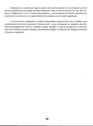 Finalmente, es sabido que algunos gestos del acervo expresivo de los italianos oyentes
fueron adoptados por la Lengua de Señas Argentina, como el caso de seña de "no hay" que uti­
liza la configuración "L" con el índice hacia adelante y un movimiento de rotación repetida de la
muñeca de uso frecuente en la gestualidad de los italianos con el mismo significado.
A continuación consignamos el alfabeto dactilológico argentino así como el alfabeto que
consideramos tiene hoy jerarquía de "Internacional", y que corresponde en realidad a los alfa­
betos dactilológicos de Francia y Estados Unidos. Además, a modo de ejemplo de la variación
que estos alfabetos pueden alcanzar, presentamos también el alfabeto dactilológico bimanual
utilizado en Inglaterra.
XXIX

 