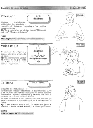 Diccion SOCIALES
C.L: 'T',Televisión
Mov,: Vibración,
Sistema, generalmente
inalámbricol de transmisión y
recepción de imágenes animadas y los sonidos
correspondientes.
Ej.: "En la escuela hay un televisor nuevo"} "El televisor
está roto", '¡Robaron el televisor",
ESPAÑOL
ttilL"a".Ji9,tabr4i!.'i'liüIlJi$Í1,JQ,'¡<iteJi.iiente, telemd'nfw ',::, ..', :~~,.,~",.. __;;,0,:_:.",::::;::"._:,.;.. ..,::=,;,;:::;:;,...,......,..-..•...._ ~ ... . . .... " • .:_
instrumentos eléctricos destinados a la transmisión de la voz
y de cualquier otro sonido a distancia por medio de cables
con ductores. Aparato transmisor y receptor con que se
efectúan las comunicaciones telefónicas.
Teléfono automático: el que tiene un disco con números que
permite establecer la conexión directa con el aparato al que se
llama,
Ej.: "Usan teléfonos todo el día", "El vecino nos presta el
/teléfono", "La casa no tiene teléfono", "Te llamaré por teléfono". ,
ESPAÑOL ~,-
'!!yz. de P4!#:br#i 't~iefóniCo, ~letQi#n:
Video cable
Transmisión de lmagenes y
sonidos televisivos a través de
un cable,
Ej.: "La traducción en Lengua
de Señas se ve por video
cable" , "En video cable se ven
películas argentinas",
Teléfono
Conjunto de instalaciones e
1
CI.:'T', Ir/ ~(1 I CC
(f&
'
I
 ,r.j ~Mov,: Vibración, q ~r,; ¡,
1{ (~ "
2 ' ~ 

" .•. L'J
C.I.:"Puño,' u"Ovalo' ' ~' ífl

Mov.: Opuesto oscilatorio con

golpe, I 

~~~~«~,D«n.a-hl¡l.Zlta0·~EGGG;¡-~
C.l.M.O,:"Teléfono", IteléfonoI
 