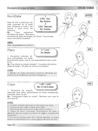 CIALESDiccionario UIH;UH
Servilleta
Pieza de tela o papel que usa
cada comensal en la mesa
para limpiarse la boca o las
manos, o para evitar las
manchas.
Ej.: "Us an solamente
A
C.l.M.O.: "llave".

Mov.:Oscilatorio.

B
C.l.M.O.: "Mano plana".

Mov.: Oscilatorio.

servilletas de papel", "Buscamos
servilletas de papel decoradas con flores" , "Las abuelas
tienen servilletas bordadas".
ESPAÑOL
Flta. de ~kzbrtLS'Seroi¡¡ei.:rd~
I
Q§Je.l.: '1curva".Plato
Mov.: Vibración.
l . Recipiente redondo, de
poca profundidad, con borde
generalmente plano, que se usa especialmente para comer ~en él. 

Ej .: "Los platos se rompen siempre", "Los platos de plástico 

están de moda", "El plato de cartón es incómodo".
ESPAÑOL
2. ·N9m1Jre de de,tO$ l"/em.l"ntQs. lnec6mcos· cirC't.llares quec
jorma'1'parte de iliversos,rxpara.tos o nui..p.inas, . . .'
. :~., . . . ' . ' k
Copa C.l.M.D.: "[ curva".
Mov.: Rotación de muñeca. /)
~¡~¡;¡;¡;¡:;; ' "l. Recipiente de tamaño ""''':< 'fw~"''' 

adecuado para beber, generalmente de forma acampanada, 

sostenido sobre un pie. 

Ej.: "Compramos copas de cristal", "Servimos una copa de 

licor para el". 

ESPAÑOL
q. Ta;":¡'ié~ el.Tíquid() 'c$rz~ni(J,Q'.,I¡.'ella (tom.ar un4 Copa). 

)3, Conjunto de las r<lrit'js y hojas de un áTbQI. 

'4, Parte hUe1CtJ d,el sQt1ibrero:en..él cp,te entra la cab~a.. .'e

5. Objetq .de fórrnasemeja1'lfÉ~; generoJmrmte de ,plat/;¡ d,
plate".do, rjdese entrega' al tJerrt;edor de.algUhu..~ com~t<PlCias,:

depottiuas.. , . 

6, Urw de Ips cuatros palos {fe la bi:r~ajo espanola, en, royos; 

~ipes~e rf-p",,,,se!}t'1!} una ,?,vgd,,;~lI$'r9S d",.copas de ,01'10.'"i 

/
J
Página 310
 