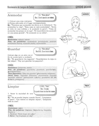 Diccionario.~e. Lengua' SOCIALES
!acomodar!C.I.: "Mano plana".Acomodar
Mov.:üneal opuesto conrebote.
1. Colocar una cosa o persona
en"forma adecuada en el lugar correspondiente.
Ej.: "Tenernos que acomodaT los libros en la biblioteca", "No
acomodás tu ropa", "Esta casa no está acomodada", "Sentó
al niño en sus rodillas y le acomodó la gorra", "Trata de
acomodar las piezas en la caJa", "El mayordomo los acomodó
en una pieza grande", "Se acomodó en un sillón".
(SPAÑOL
$tiíó~itilos: colocar, ubiéar. 

Flia. de. palabras: acomodado (privilegíado, posición 

~1l6mica buena), aCOmotW (cuña), llcomodador. 
~ . ,
Guardar el: "Mano plana".
Mov.M.D.:Curvo hacia afuera.
Colocar algo en un sitio con el
fin de conservarlo u ocultarlo. 

Ej.: l/No guardaron los juguetes", "Guardaremos la ropa en 

las valijas", (Hay que guardar los paquetes". 

ESPAÑOL
Sinónimos: preservar. ClJ,ida.r. . 

Flia.. dI! palabras: 9uard~rla, gu¡rraa'do, g¡,¡cmlartpp", 

guardab<U'Teras. . 

USosJigu.md,.~: ~Día:; de guardar"(festirJidades religiosas).
Otros I(sos: 'Guardar dis.tancia.~ (ma.ntenerse alejado);
[guardar silencio' (permanecer caflado); guarda.rse ·del frio
(euitarlo.prot~9~rSe,).
Limpiar C.I.M.D.:"Puño". ! Iimpiar !
Mov.:Circular. 1
!Se puede hacer con lasdos manos.
l. Sacar la suciedad de una
~~~¡¡¡¡¡¡t!.Jcosa. '~ ~ M*'-t4 fiF
Ej.: "No se puede limpiar cuando llueve" , "Limpiamos
el patio", "Los vidrios se limpian rápido", "Limpiaran
toda la casa".
ESPAÑOL
/St.nónlmos: á"seiú. 

Fl(a. de p(l!abftu: limpieza, limpia.c!orl...· limpÍlible, 

IímpiDIa.. . 
 ~I (2. PLLrijicar; "Está limpio de culPa.".
3· lf(Jbar: "te limpiawtt .el rero)". I
 