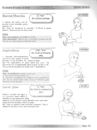 SOCIAUSDiccionario de lenj~~::~~1~~~~~
Barrer / Escoba C.I.:"Puño".
Moy.: Oscilatorio simultáneo.
1. Quitar del suelo , con la 

escoba u otro utensilio, polvo, 

basura, etc. 

Ej.: ::Hoy no barrieron la escuela", 'lA Rocío le gusta 

barrer", "Es ta escoba no barre más" . 

ESPAÑOL
Flia. de ~T4b~:b¡"!Tiiiíd~ro, barrido. 

tl'sos .figurados: dBa.rrer con el f"lemigo' (a.cabaT con ';1)/ 

'b~r9?rtF09:~~JIl!,n~r o¡~lJarS<! todo!. _ ,
1 

Aspiradora cUto.: "Garra".
Moy :Circularconvibraciim de .}
dedos. ~
l. Apara to e lectrodolnéstico ~:;¡¡::;:;-v-=::ttI;::;:¡;¡¡;;¡;:;1,!;;l 

que sirve a ra quitar el polvo . ~~<'~;i~ 

del piso, de los muebles, etc., absorbielldolo. 

Ej. : "La aspirad ora se pasa todns los u las", "La 

a spiradora es indispensable para lim piar la a1ío,né·:-a", 

"Los pelos d e los gatos se sacan con }:}. a spiradora". 

 ESPAÑOL
Flia. de pálábra.s: aop¡Wr, á.~úiracwlt.
2.' <Ate a..spira el aire...polv.ó;:éié.
3 . . Aparato' o'W áqutnatrll'" produce .un in,?lJlm¡en~o2e )- :~ "aire de Ú1I locat hacia o'ro, luma el extenor, paJ'a
eliminar el afre Vlciad~. ®
lavar piso
Lavar piso ~ C.I.:"llave". .
1,lov. Oscil;:too" simultaneo hacia :
r afuera. r
Limpiar el piso con agua y .. 

un utensilio como cepillo ~.-1" ..~-:0'"' "':::;$,> .
Q /,"""='.~. """., =1::-":.r;:::
secador y trapo para piso. Esta
seña se u tiliza tambit.:ll para referirse a los utensilios
como secador de piso, ceDillo de piso.
Ej.: "1 ay que lavar el piso ""tes del almuerzo", "En el
sanat rio e lava el p i:so tres veces por día".
. Página 325
 