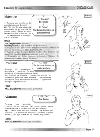 Imaestro I
'>
ttiléi!o':pguradoll: 'Obra maestrá" (di> gran calidad).
2. Se apliCa a toda persona que ejerce la enseña~: Mae$tro.'de ,.

inúsica, de idiomas, de rutes marciales, etc. 

.(3: Tambien s.e.'dice de quien domina elarte u oficio {lo ejerce con. 

maestñaj: Maestro. carpintero, maestro sastre, etc. 

!L .E ncargado de dirigir algunas actividades: MaestrQ de 

~reln.onU¡.8. ¡na:estro ¡nayoT pe .optas. 

Profesor C.I.: "Indice".
Moy.: Oscilatorio simultáneo con
quiebre de muñecas.Docente de enseñanza
secu ndaria y superior. Persona~w::z:=;:;==:;¡¡;;¡;¡4fV
que ejerce o enseña una ciencia o arte.
Ej.: "Profesor de filosofia", "Profesora de dibujo". "El
profesor de gimnasia viene mañana", I'Los profesores
de historia están reunidos en el salón", "La profesora
de ingles llegó temprano".
ESPAÑOL
Ffi<!, ;(tiP4~Í!1ijU~ pmJeSoradcj, profesi/ral..".' .:.:.:,..:. .. , ",,'::,.....,.::.;;::,.,.:.•,:::.:.:.:::.;. ,.....;• .-:',. ;- •.-.;;' -;''''''''''-':''::;-;­ ::.:~ o,':,
Alumno
Persona que aprende,
C.I.M.O.: "Cinco".
Moy.: Golpeteo.
respecto de su maestro, del centro donde recibe
enseñanza o de la materia que está aprendiendo.
Ej.: "Pedro tiene muchos alumnos", "Es alumno del
instituto", ":Un alumno de medicina", "Luisa es la mejor
alumna", "Tu hijo puede ser un alumno muy bueno".
ESPAÑOL
,Fita. d",ii:!~~riU: cílunú¡¡¡do;~ei:aJU.nmo.". ....... ..~...x.;,=_.M. ......;>:'<'_.. • ~, • .".' " _"'.__ .,,_,
I prolesor I
mimm::nJ.;:::::::':~ .....págrna 335
DiccionaJio de Lengua, :" ~
Maestro
l. Persona que enseña en la
escuela primaria. Docente.
Ej.: "Mi hijo de seis años está
enamorado de su maestra de
primer grado", "Tengo un buen
recuerdo de mis maestros". "El
11 de septiembre se festeja el
dia del Maestro".
ESPAÑOL
1l'{9t iJ<JFp;í.tiíJ'ir¡ú: ;riaéstriQ~ ,.
C.I.: "Pinza·óvalo". 

Mov.: Golpeteo. 

2 

C.I.:"Indice". 

Mov.: Oscilatorio simultáneo con

quiebre de muñecas.

 