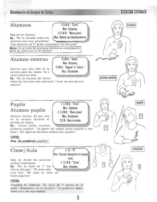 ~
·~
1()
I clase/aula I
"¡CIE·NeIAS SOCIALESDiccionario de Lengtiade~eiias'
1CJ.M.D,:"Cinco".Alumnos
Moy.: Golpeteo.
ZCJM,O,:"Mano plana",Más de un alumno. 

Ej.: "En la escuela todos los 
 Moy.: Rebote con desplazamiento,
alumnos son muy pequeños",
"Las alumnas de 50 grado prepararon un discurso'.
Nota: Si se trata de alumnos adultos se reemplaza la
seña de niños por la de adultos.
C.l.M.D.: "Cinco",Alumno externo
Mov.: Golpeteo.
C1M.D.: "Ángulo" o"índice".Alumno que sólo está en la
escuela para las clases. Va y Moy.:Oscilatorio,
viene todos los días.
Ej. : "En la escuela del barrio
todos los aJumnos son externos", IIJu an es una alumno
externo",
1. CJM,D,: "Cinco".Pupilo
Mov,: Golpeteo,
Alumno pupilo Z, CJ.M.D.: "Mano plana".
Alumno interno. El que vive Moy.: Oscilatorio
en la escuela durante el r NM. d d I ·" ,: OJOS cerrados.peno o e cases. 

Ej.: "Antes había muchos 

alumnos pupilos", "La gente del campo ponía pupIlos a sus 

hijos', "En algunas escuelas todavía hay pupilos", 

¡SPAÑOl
Flia.'.(je pi..zqb1'ás:puPUaje.··<. >,.,' ,,'," , ', • ;.' ., .. " . ..".,
~~~
Clase/Aula
'"' OP"":;:;~~:;"",.".' .rgl.recto, ~1Sala en donde los alumnos
z.CJ.M.D :"Cinco". ' foiJ [!]reciben enseñanza.
Ej. : "En la clase de 10 los Mov.: Golpeteo, U1chicos dibujan'. "El aula está
muy fria", "Mi clase no tiene un 

buen pizarrón".
 

¡SPAÑOl
Canjuntg dé alúntnos: "ta clase de 3'" estaba en et:
patio'. Énseñ,anza de)un p rofesor: "La profesora AYb.la ·
dilba clase d'e m~teritd#Pq.·: ," .
lalumno externol
~'•
-
m
L.!J
 '2::'./ ,;> 1' "
, ,$ ,- C
.. ,-,;,p
, '--.­ - .. j
, ,
.
[§!J
~ 0I"V'
y1:-~~
I 

 