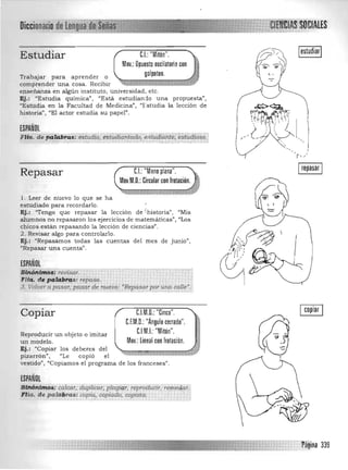 Estudiar C.I.: "Mitón".
Mov.: Opuesto oscilatorio con
golpeteo.Trabajar para aprender o 

comprender una cosa. Recibir 

enseñanza en algún instituto, universidad, etc. 

Ej.: "Estudia química", "Está estudianio una propuesta", 

"Estudia en la Facultad de Medicina", 'Tstudia la lección de 

historia", "El actor estudia su papel". 

ESPAÑOL
F.~~···déPFfi9~i~;:~t1~~:,,§~¡.~~f§~§~';~!'-tC!?E;e;:~~~~!~~~:J
Irepasar IRepasar C.I.: "Mano plana".
Mov.M.O.: Circular con frotación.
1. Leer de nuevo lo que se ha 

estudiado para recordarlo. 

Ej.: "Tengo que repasar la lección de 'historia", "Mis 

alumnos no repasaron los ejercicios de matemáticas". uLos 

chicos están repasando la lección de ciencias". 

2. Revisar algo para controlarlo. 

Ej.: "Repasamos todas las cuentas del mes de junio", 

'(Repasar una cuenta", 

ESPAÑOL
stñJj~ff!()~f¡,e.I;!~ar:' .
Fll<:!;, d!!pa~l(ifS: repaso.
3. VcJ~,.apa,.sar,ppsa~4e nuevo( "Repasarpotullll cal/e".,-___ ., , • • ,-, ,-'.•."~'.·..,·N·."·.·.y.., •.•., ...'-, ,_,.J-_ -_ .-_._-.-,-_'.-'.'.-.-.-.-,-.'.-•.'..'.-,,' «'_' ••......,.... • • "~"'.' ··k.·.·.'·.·_·.·.;••__·_·_·.,.·_;_·_-_;_·.__-_·_·_-_-_-,_
C.l.M.O.: "Cinco".
C.F.M.D.: "ÁngulO cerrado".
CIMI "M"Iton."
Copiar
.. ..:Reproducir un objeto o imitar
un modelo . Mov.: lineal con frotación.
Ej.: "Copiar los deberes del
02pizarrón". "Le copió el
Ivestido", "Copiamos el programa de los franceses".
ESPAÑOL
$J¡#?~~tfip~i calcar" dUplicar. platlirir,reprodUcir. rem,e4c:cr.l
.l"Jla. de palllijras: copia., oop'¡ado, cópista. .... ... 1
.Jo
 